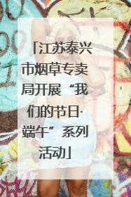 江苏泰兴市烟草专卖局开展“我们的节日·端午”系列活动