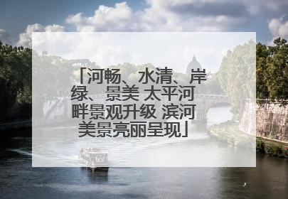 河畅、水清、岸绿、景美 太平河畔景观升级 滨河美景亮丽呈现