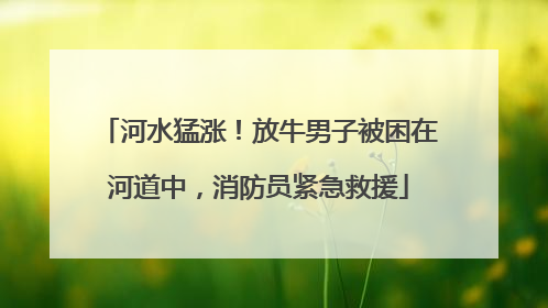 河水猛涨！放牛男子被困在河道中，消防员紧急救援