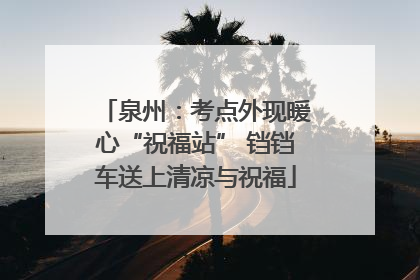 泉州：考点外现暖心“祝福站” 铛铛车送上清凉与祝福