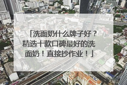 洗面奶什么牌子好？精选十款口碑最好的洗面奶！直接抄作业！