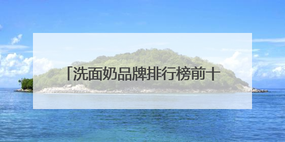 洗面奶品牌排行榜前十名，夏季洁面优选，十大高评分洗面奶口碑款