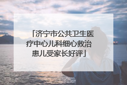 济宁市公共卫生医疗中心儿科细心救治患儿受家长好评