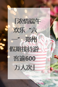 浓情端午 欢乐“六一” 郑州假期接待游客逾600万人次