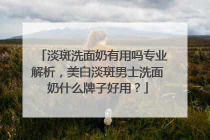淡斑洗面奶有用吗专业解析，美白淡斑男士洗面奶什么牌子好用？