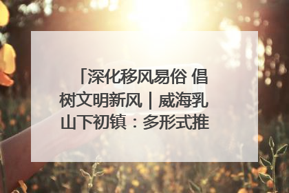 深化移风易俗 倡树文明新风｜威海乳山下初镇：多形式推进移风易俗 共筑文明和谐新风尚