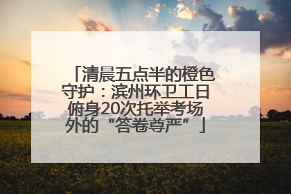 清晨五点半的橙色守护：滨州环卫工日俯身20次托举考场外的“答卷尊严”