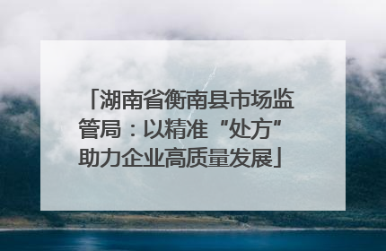 湖南省衡南县市场监管局：以精准“处方”助力企业高质量发展