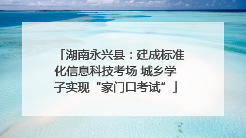 湖南永兴县：建成标准化信息科技考场 城乡学子实现“家门口考试”