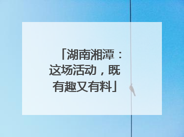 湖南湘潭：这场活动，既有趣又有料