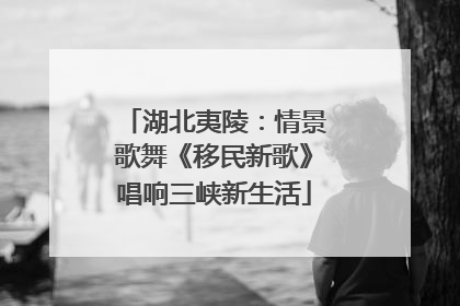 湖北夷陵：情景歌舞《移民新歌》唱响三峡新生活