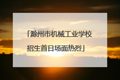 滁州市机械工业学校招生首日场面热烈