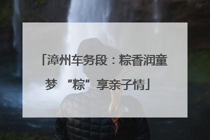 漳州车务段：粽香润童梦 “粽”享亲子情