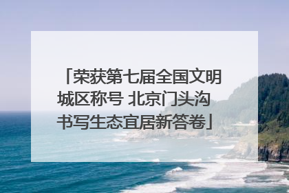 荣获第七届全国文明城区称号 北京门头沟书写生态宜居新答卷