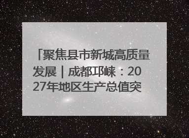 聚焦县市新城高质量发展｜成都邛崃：2027年地区生产总值突破550亿元、建成五百亿级园区