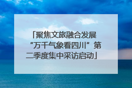 聚焦文旅融合发展 “万千气象看四川”第二季度集中采访启动