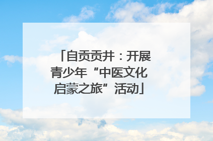 自贡贡井：开展青少年“中医文化启蒙之旅”活动