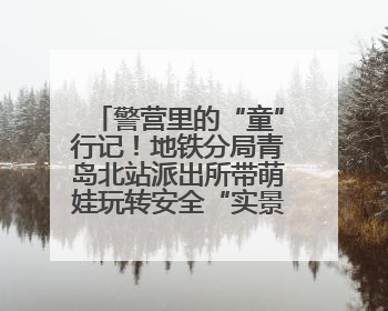 警营里的“童”行记！地铁分局青岛北站派出所带萌娃玩转安全“实景课堂”