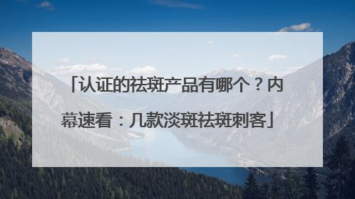 认证的祛斑产品有哪个？内幕速看：几款淡斑祛斑刺客