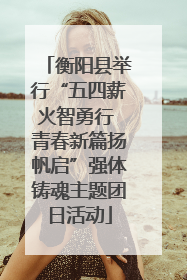 衡阳县举行“五四薪火智勇行 青春新篇扬帆启”强体铸魂主题团日活动