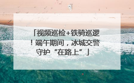 视频巡检+铁骑巡逻！端午期间，冰城交警守护“在路上”