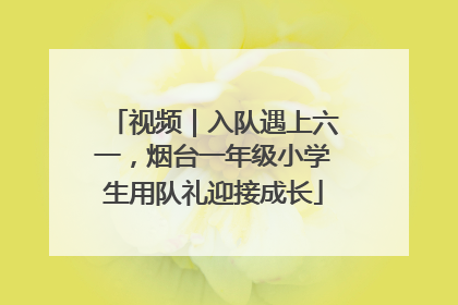 视频｜入队遇上六一，烟台一年级小学生用队礼迎接成长
