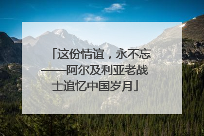 这份情谊，永不忘——阿尔及利亚老战士追忆中国岁月