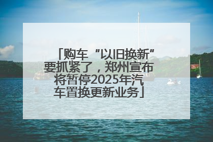 购车“以旧换新”要抓紧了，郑州宣布将暂停2025年汽车置换更新业务