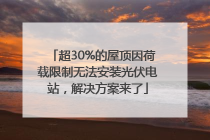 超30%的屋顶因荷载限制无法安装光伏电站，解决方案来了
