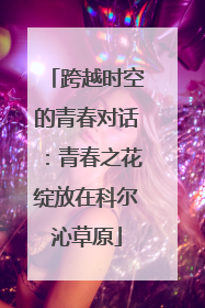 跨越时空的青春对话：青春之花绽放在科尔沁草原