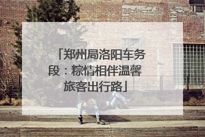 郑州局洛阳车务段：粽情相伴温馨旅客出行路