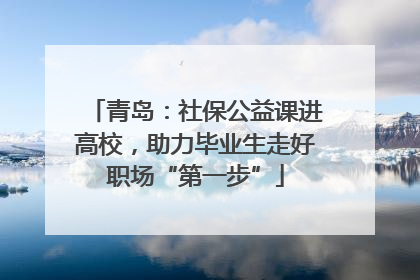 青岛：社保公益课进高校，助力毕业生走好职场“第一步”