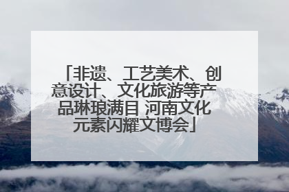非遗、工艺美术、创意设计、文化旅游等产品琳琅满目 河南文化元素闪耀文博会