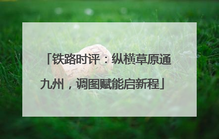 铁路时评：纵横草原通九州，调图赋能启新程