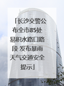 长沙交警公布全市85处易积水路口路段 发布暴雨天气交通安全提示