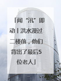 闻“汛”即动丨洪水漫过二楼前，他们背出了最后5位老人