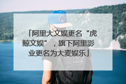阿里大文娱更名“虎鲸文娱”，旗下阿里影业更名为大麦娱乐