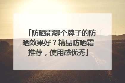 防晒霜哪个牌子的防晒效果好？精品防晒霜推荐，使用感优秀