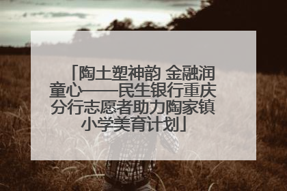 陶土塑神韵 金融润童心——民生银行重庆分行志愿者助力陶家镇小学美育计划