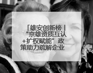 雄安创新榜丨“京雄资质互认+扩权赋能”政策助力疏解企业在雄安新区落地运营
