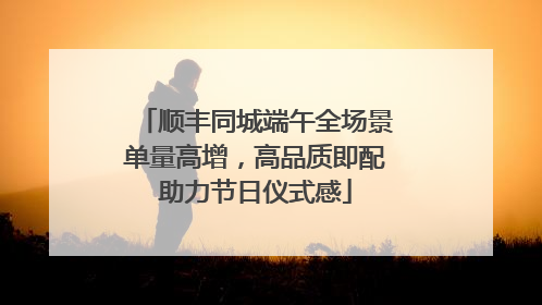 顺丰同城端午全场景单量高增，高品质即配助力节日仪式感