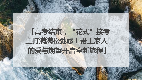高考结束，“花式”接考主打满满松弛感！带上家人的爱与期望开启全新旅程
