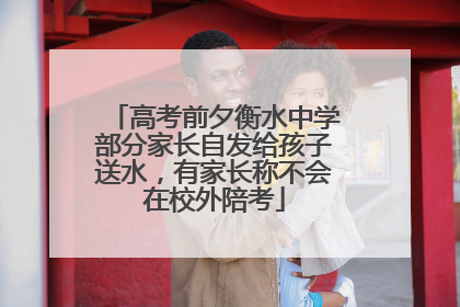 高考前夕衡水中学部分家长自发给孩子送水，有家长称不会在校外陪考