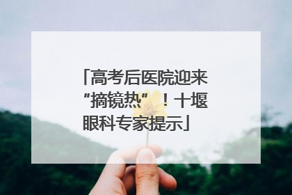 高考后医院迎来“摘镜热”！十堰眼科专家提示