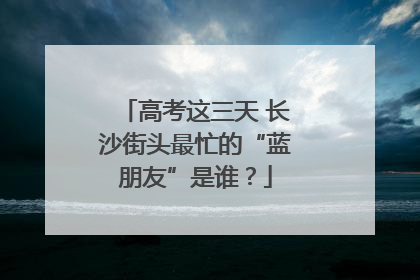 高考这三天 长沙街头最忙的“蓝朋友”是谁？
