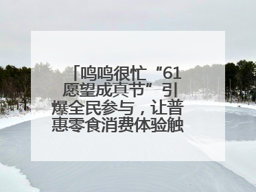 鸣鸣很忙“61 愿望成真节”引爆全民参与，让普惠零食消费体验触手可及