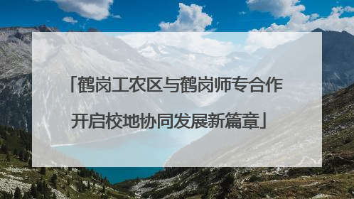鹤岗工农区与鹤岗师专合作 开启校地协同发展新篇章