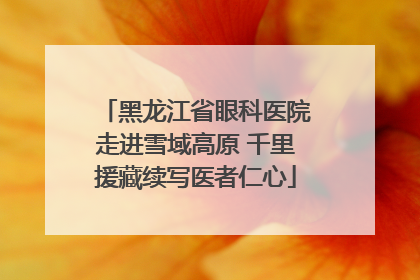 黑龙江省眼科医院走进雪域高原 千里援藏续写医者仁心