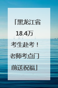 黑龙江省18.4万考生赴考！老师考点门前送祝福