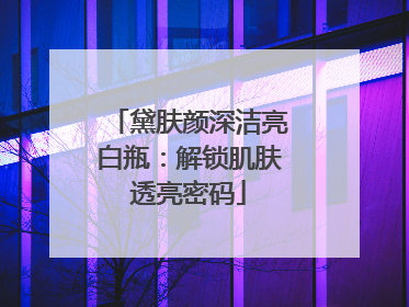 黛肤颜深洁亮白瓶：解锁肌肤透亮密码